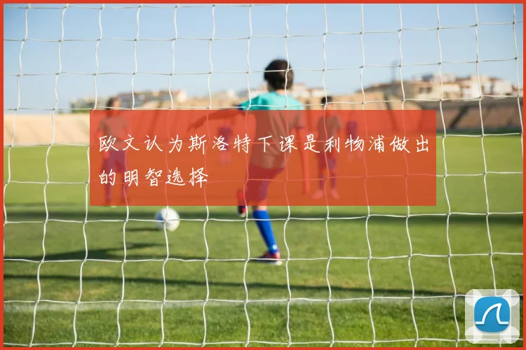 欧文认为斯洛特下课是利物浦做出的明智选择