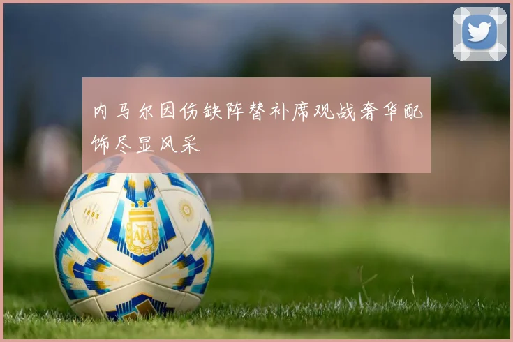 内马尔因伤缺阵替补席观战奢华配饰尽显风采