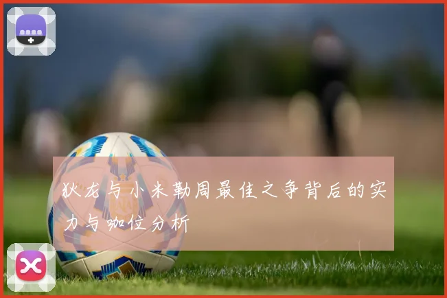 狄龙与小米勒周最佳之争背后的实力与咖位分析