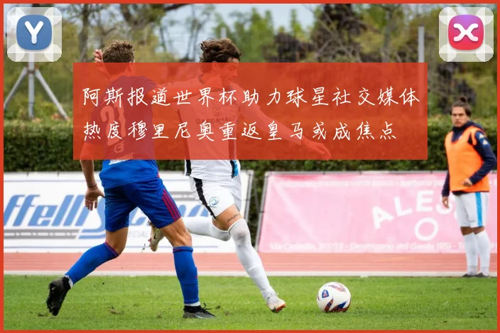 阿斯报道世界杯助力球星社交媒体热度穆里尼奥重返皇马或成焦点