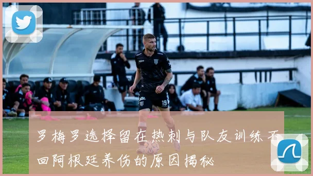 罗梅罗选择留在热刺与队友训练不回阿根廷养伤的原因揭秘