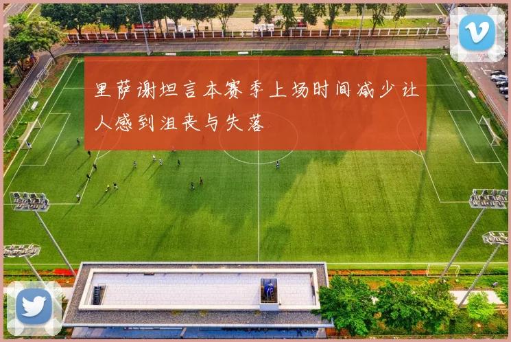 里萨谢坦言本赛季上场时间减少让人感到沮丧与失落