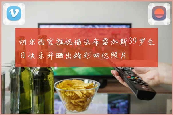 切尔西官推祝福法布雷加斯39岁生日快乐并晒出精彩回忆照片