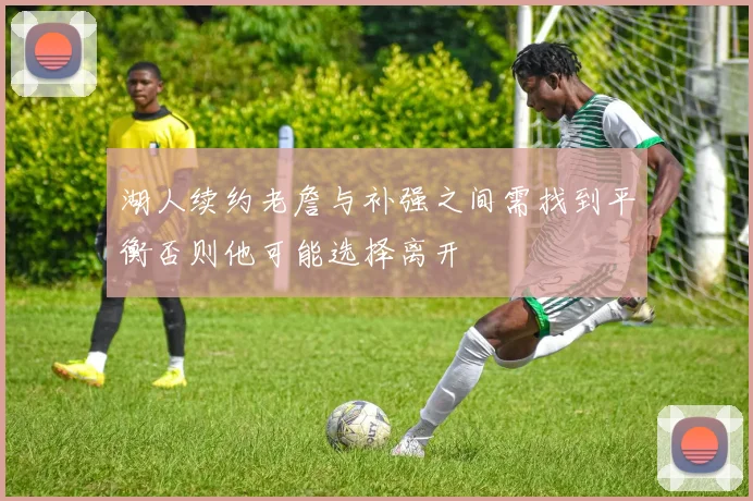 湖人续约老詹与补强之间需找到平衡否则他可能选择离开