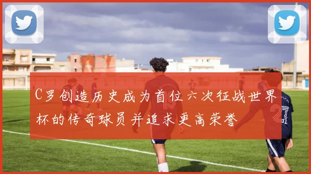 C罗创造历史成为首位六次征战世界杯的传奇球员并追求更高荣誉