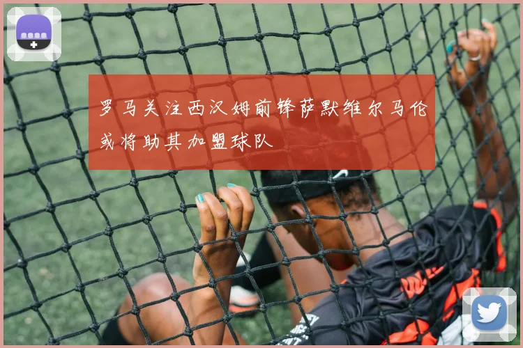 罗马关注西汉姆前锋萨默维尔马伦或将助其加盟球队