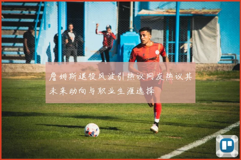詹姆斯退役风波引热议网友热议其未来动向与职业生涯选择