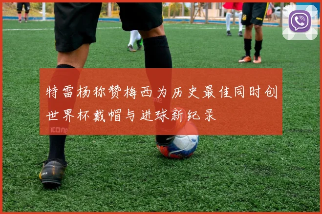 特雷杨称赞梅西为历史最佳同时创世界杯戴帽与进球新纪录
