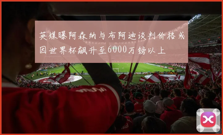 英媒曝阿森纳与布阿迪谈判价格或因世界杯飙升至6000万镑以上