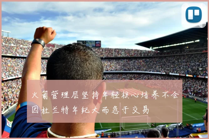 火箭管理层坚持年轻核心培养不会因杜兰特年纪大而急于交易
