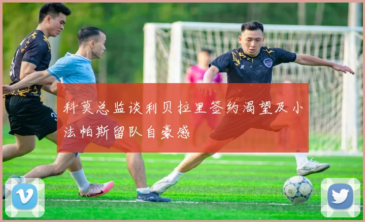 科莫总监谈利贝拉里签约渴望及小法帕斯留队自豪感