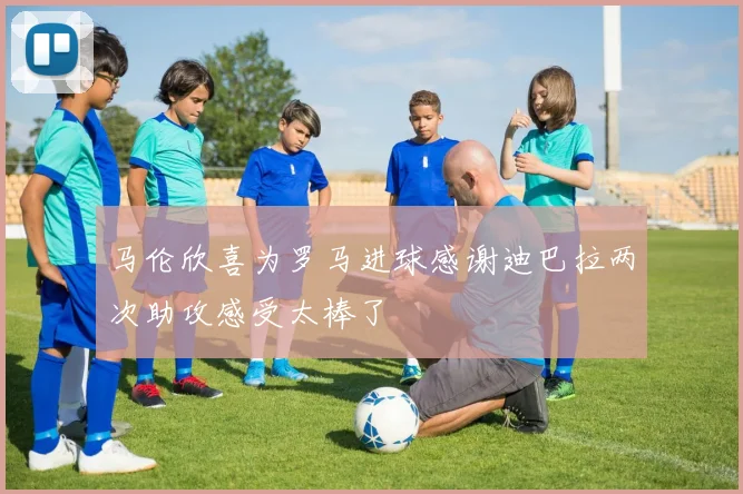 马伦欣喜为罗马进球感谢迪巴拉两次助攻感受太棒了