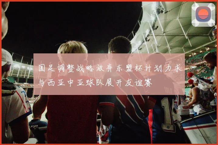 国足调整战略放弃东盟杯计划力求与西亚中亚球队展开友谊赛
