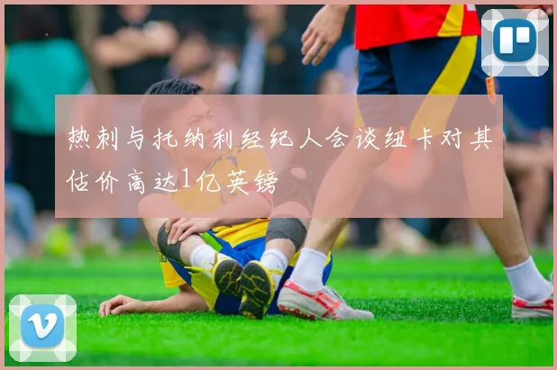 热刺与托纳利经纪人会谈纽卡对其估价高达1亿英镑