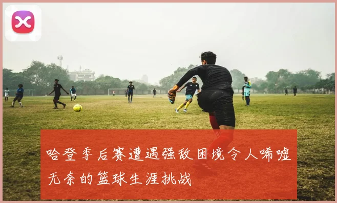 哈登季后赛遭遇强敌困境令人唏嘘无奈的篮球生涯挑战