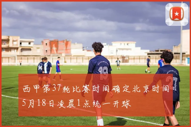 西甲第37轮比赛时间确定北京时间5月18日凌晨1点统一开球