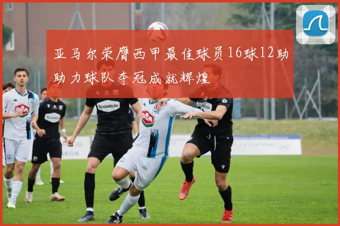 亚马尔荣膺西甲最佳球员16球12助助力球队夺冠成就辉煌