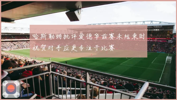 哈斯勒姆批评爱德华兹赛未结束时祝贺对手应更专注于比赛