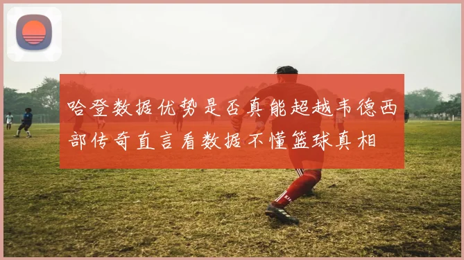 哈登数据优势是否真能超越韦德西部传奇直言看数据不懂篮球真相