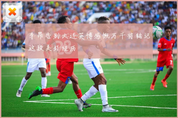 李昂告别大连英博感慨万千将铭记这段美好经历