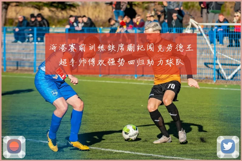 海港赛前训练缺席蒯纪闻克劳德王燊超李帅傅欢强势回归助力球队