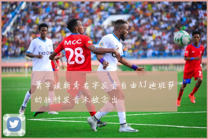 萧华谈新秀名字发音自由AJ迪班萨的独特发音未被念出