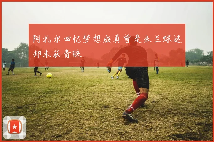 阿扎尔回忆梦想成真曾是米兰球迷却未获青睐